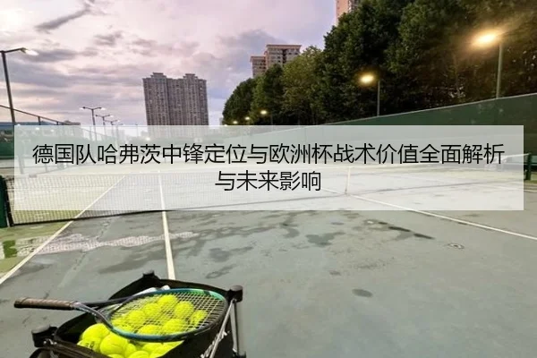 德国队哈弗茨中锋定位与欧洲杯战术价值全面解析与未来影响 - kaiyun