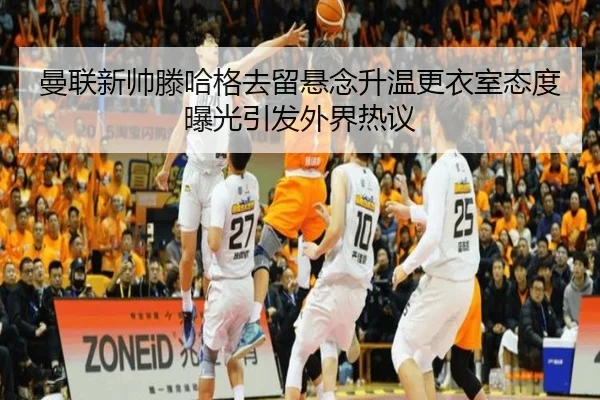 曼联新帅滕哈格去留悬念升温更衣室态度曝光引发外界热议 - kaiyun