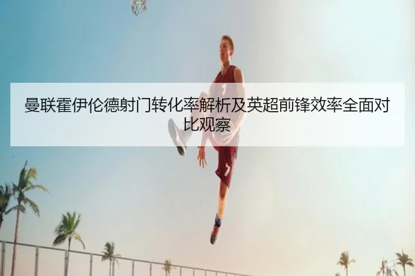 曼联霍伊伦德射门转化率解析及英超前锋效率全面对比观察 - kaiyun