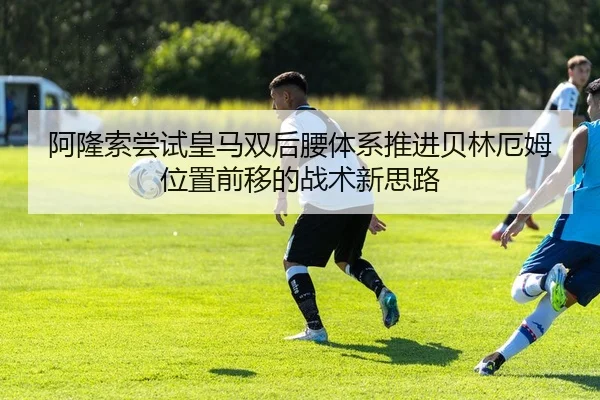阿隆索尝试皇马双后腰体系推进贝林厄姆位置前移的战术新思路 - kaiyun