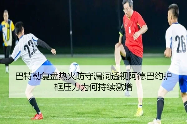 巴特勒复盘热火防守漏洞透视阿德巴约护框压力为何持续激增 - kaiyun
